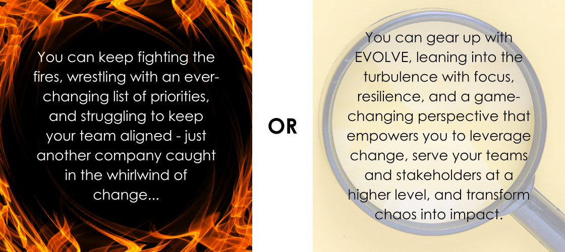 You can keep fighting the fires, wrestling with an ever-changing list of priorities, and struggling to keep your team aligned - just another company caught in the whirlwind of change... OR... You can gear up with EVOLVE, leaning into the turbulence with focus, resilience, and a game-changing perspective that empowers you to leverage change, serve your teams and stakeholders at a higher level, and transform chaos into impact.